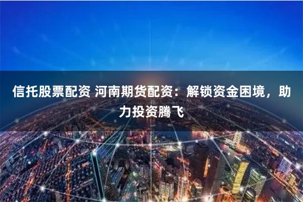 信托股票配資 河南期貨配資：解鎖資金困境，助力投資騰飛